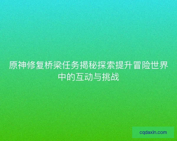 原神修复桥梁任务揭秘探索提升冒险世界中的互动与挑战