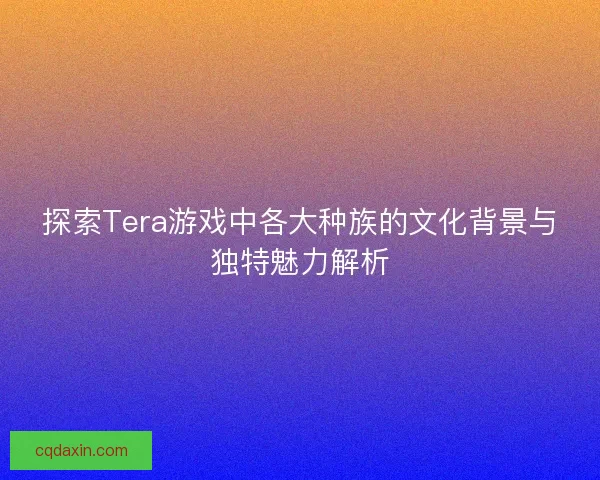 探索Tera游戏中各大种族的文化背景与独特魅力解析