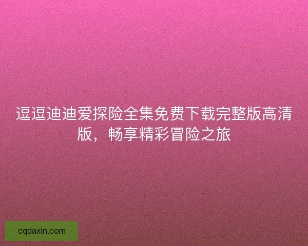 逗逗迪迪爱探险全集免费下载完整版高清版,畅享精彩冒险之旅 逗逗迪迪爱探险全集免费下载完整版高清版,畅享精彩冒险之旅