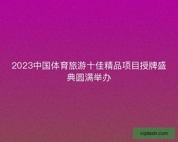 2023中国体育旅游十佳精品项目授牌盛典圆满举办