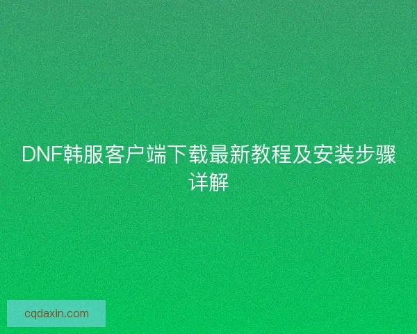 DNF韩服客户端下载最新教程及安装步骤详解