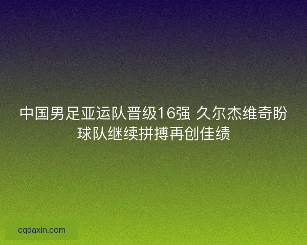中国男足亚运队晋级16强 久尔杰维奇盼球队继续拼搏再创佳绩 中国男足亚运队晋级16强 久尔杰维奇盼球队继续拼搏再创佳绩
