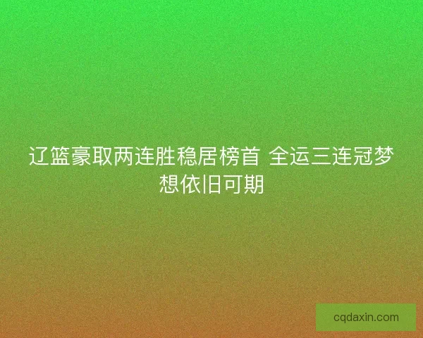 辽篮豪取两连胜稳居榜首 全运三连冠梦想依旧可期 辽篮豪取两连胜稳居榜首 全运三连冠梦想依旧可期