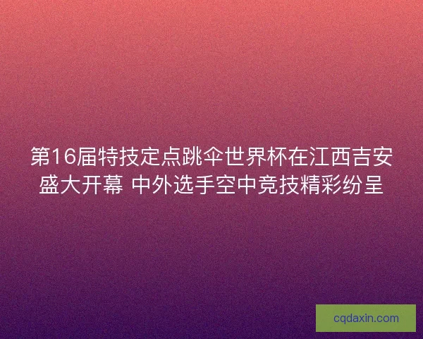 第16届特技定点跳伞世界杯在江西吉安盛大开幕 中外选手空中竞技精彩纷呈