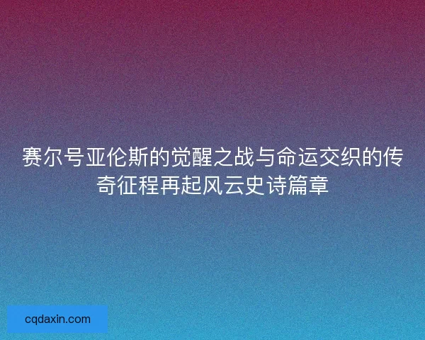 赛尔号亚伦斯的觉醒之战与命运交织的传奇征程再起风云史诗篇章