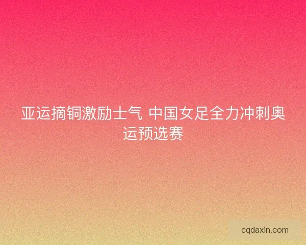亚运摘铜激励士气 中国女足全力冲刺奥运预选赛