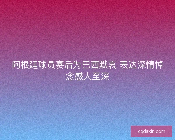 阿根廷球员赛后为巴西默哀 表达深情悼念感人至深 阿根廷球员赛后为巴西默哀 表达深情悼念感人至深