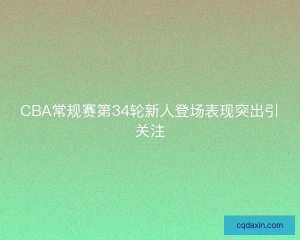 CBA常规赛第34轮新人登场表现突出引关注