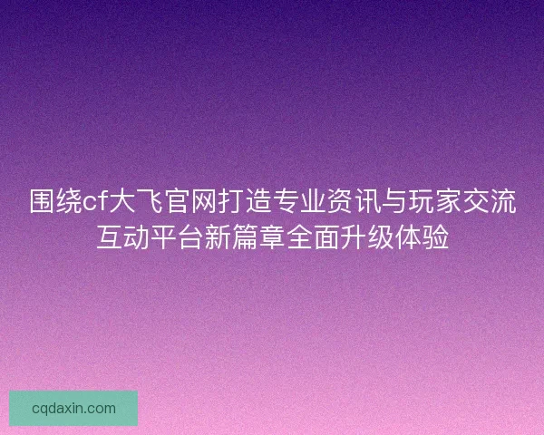 围绕cf大飞官网打造专业资讯与玩家交流互动平台新篇章全面升级体验
