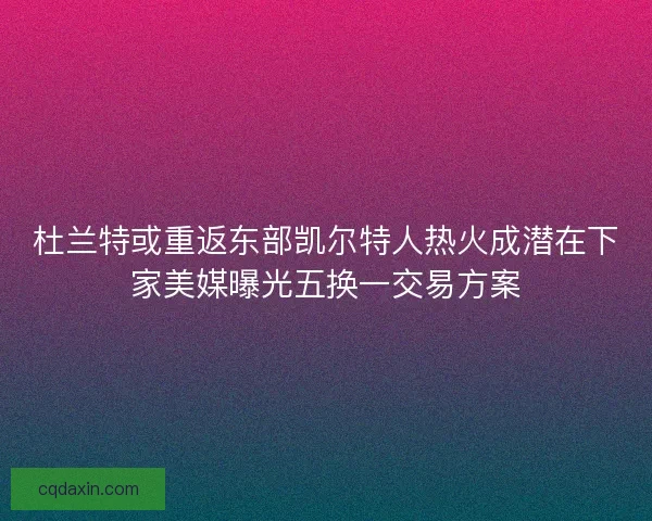 杜兰特或重返东部凯尔特人热火成潜在下家美媒曝光五换一交易方案