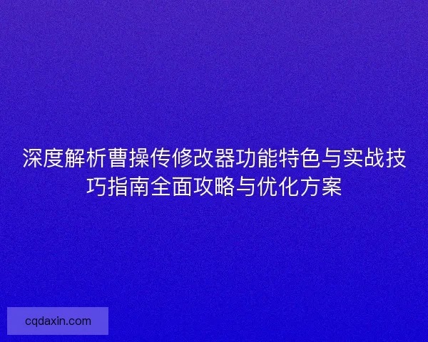 深度解析曹操传修改器功能特色与实战技巧指南全面攻略与优化方案