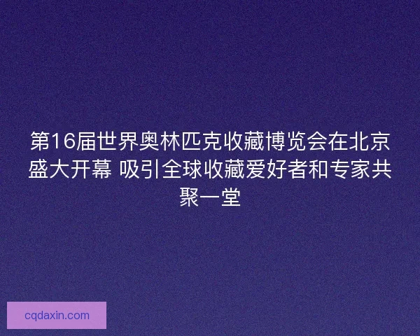 第16届世界奥林匹克收藏博览会在北京盛大开幕 吸引全球收藏爱好者和专家共聚一堂