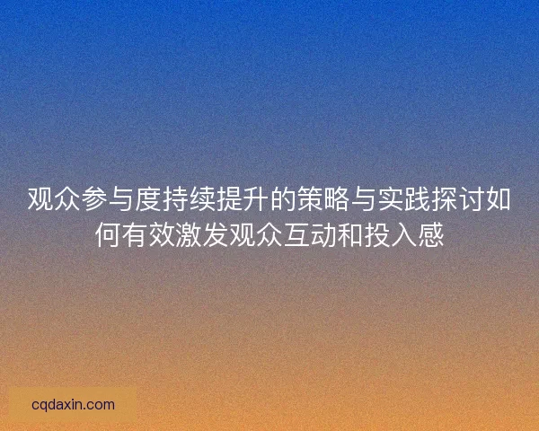 观众参与度持续提升的策略与实践探讨如何有效激发观众互动和投入感