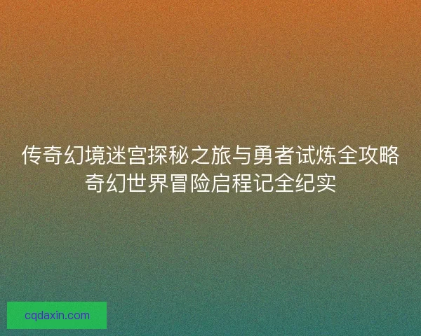 传奇幻境迷宫探秘之旅与勇者试炼全攻略奇幻世界冒险启程记全纪实