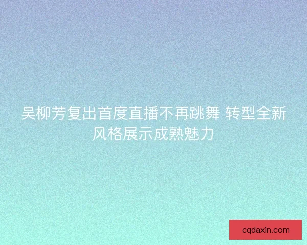 吴柳芳复出首度直播不再跳舞 转型全新风格展示成熟魅力