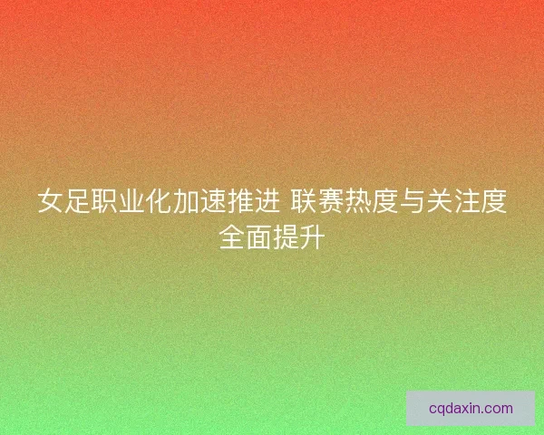 女足职业化加速推进 联赛热度与关注度全面提升