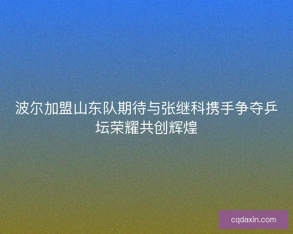 波尔加盟山东队期待与张继科携手争夺乒坛荣耀共创辉煌 波尔加盟山东队期待与张继科携手争夺乒坛荣耀共创辉煌