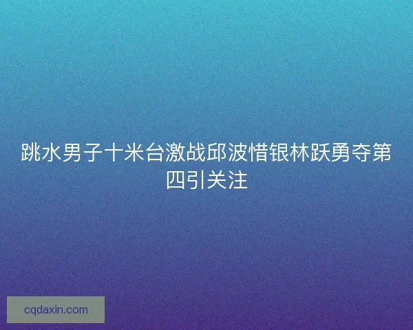 跳水男子十米台激战邱波惜银林跃勇夺第四引关注