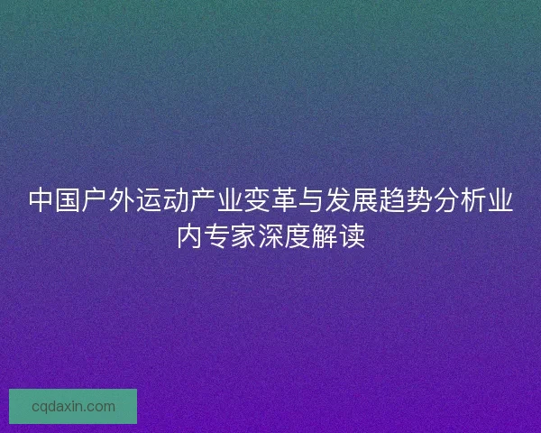 中国户外运动产业变革与发展趋势分析业内专家深度解读 中国户外运动产业变革与发展趋势分析业内专家深度解读