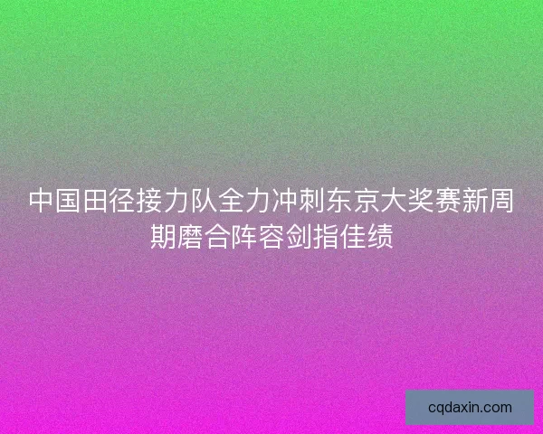 中国田径接力队全力冲刺东京大奖赛新周期磨合阵容剑指佳绩 中国田径接力队全力冲刺东京大奖赛新周期磨合阵容剑指佳绩