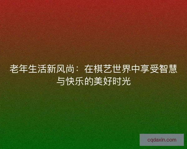 老年生活新风尚:在棋艺世界中享受智慧与快乐的美好时光 老年生活新风尚:在棋艺世界中享受智慧与快乐的美好时光