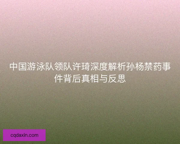 中国游泳队领队许琦深度解析孙杨禁药事件背后真相与反思