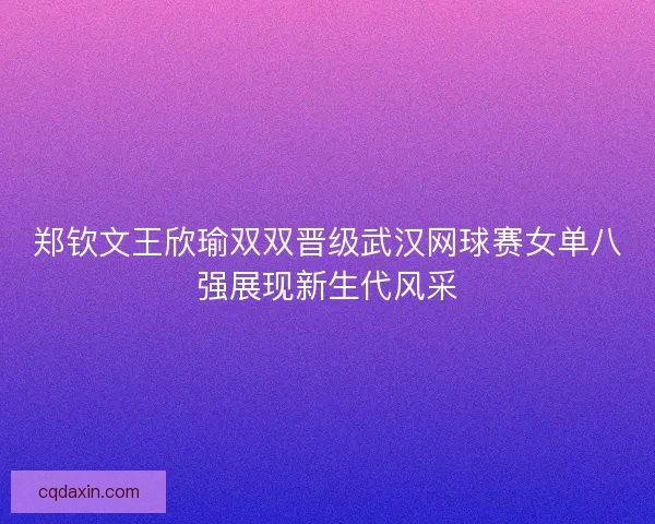 郑钦文王欣瑜双双晋级武汉网球赛女单八强展现新生代风采