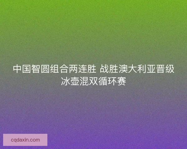 中国智圆组合两连胜 战胜澳大利亚晋级冰壶混双循环赛 中国智圆组合两连胜 战胜澳大利亚晋级冰壶混双循环赛