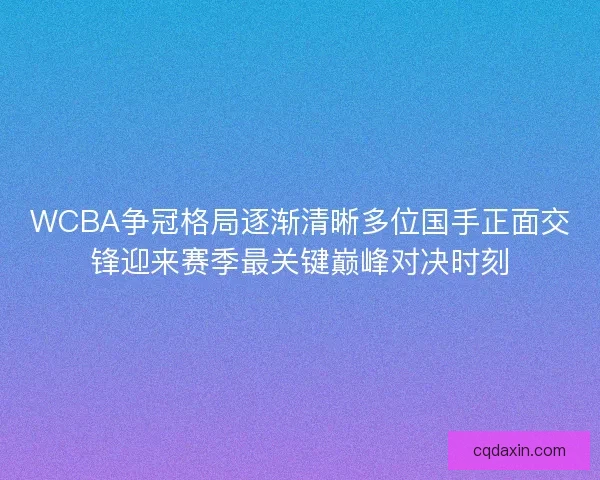 WCBA争冠格局逐渐清晰多位国手正面交锋迎来赛季最关键巅峰对决时刻 WCBA争冠格局逐渐清晰多位国手正面交锋迎来赛季最关键巅峰对决时刻
