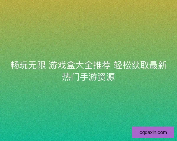 畅玩无限 游戏盒大全推荐 轻松获取最新热门手游资源