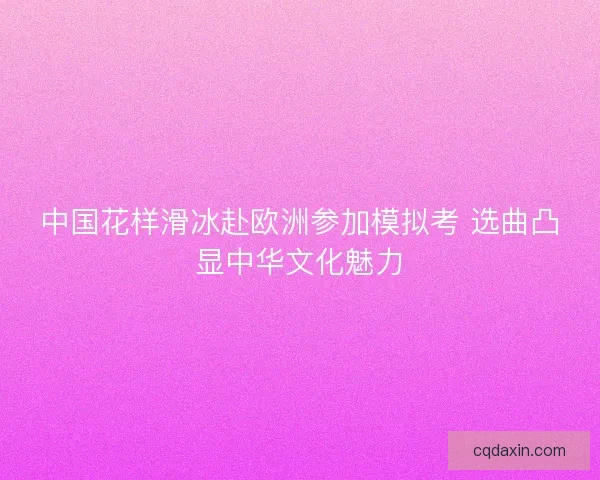 中国花样滑冰赴欧洲参加模拟考 选曲凸显中华文化魅力