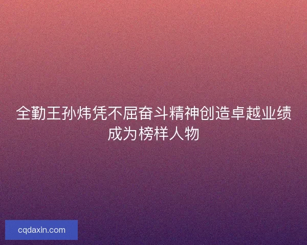 全勤王孙炜凭不屈奋斗精神创造卓越业绩成为榜样人物